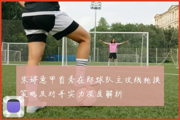 朱婷意甲首秀在即球队主攻线轮换策略及对手实力深度解析