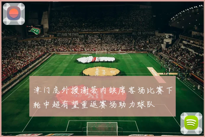津门虎外援谢蒂内缺席客场比赛下轮中超有望重返赛场助力球队