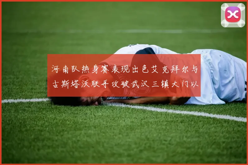 河南队热身赛表现出色艾克拜尔与古斯塔沃联手攻破武汉三镇大门以2-0获胜