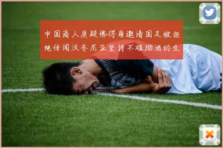 中国商人质疑佛得角邀请国足被拒绝传闻沃齐尼亚坚持不碰烟酒的生活方式