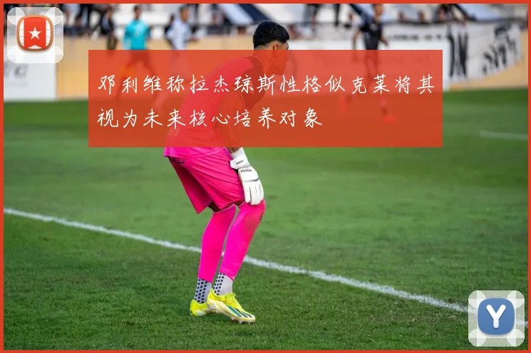 邓利维称拉杰琼斯性格似克莱将其视为未来核心培养对象