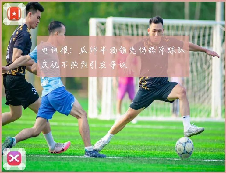 电讯报：瓜帅半场领先仍怒斥球队庆祝不热烈引发争议