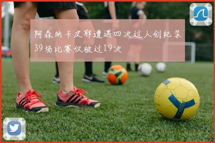 阿森纳卡皮耶遭遇四次过人创纪录39场比赛仅被过19次