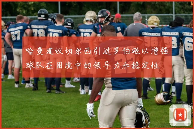 哈曼建议切尔西引进罗伯逊以增强球队在困境中的领导力和稳定性