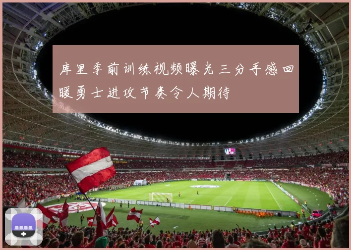 库里季前训练视频曝光三分手感回暖勇士进攻节奏令人期待