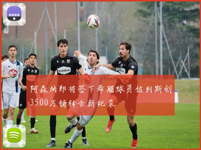 阿森纳即将签下希腊球员佐利斯创3500万镑转会新纪录