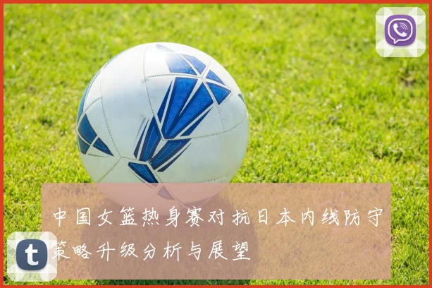 中国女篮热身赛对抗日本内线防守策略升级分析与展望