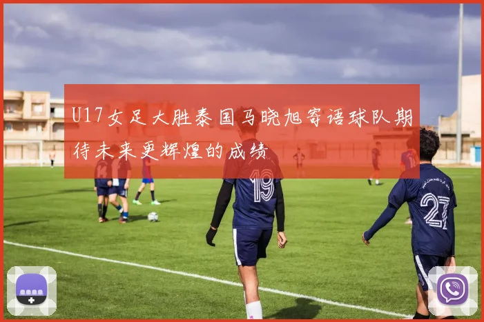 U17女足大胜泰国马晓旭寄语球队期待未来更辉煌的成绩