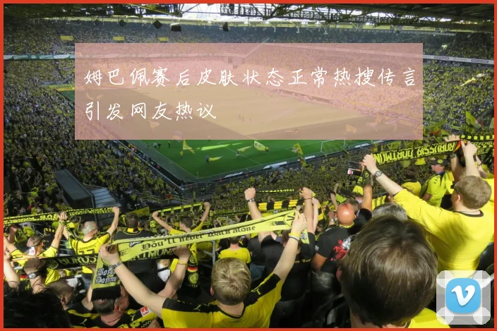 姆巴佩赛后皮肤状态正常热搜传言引发网友热议