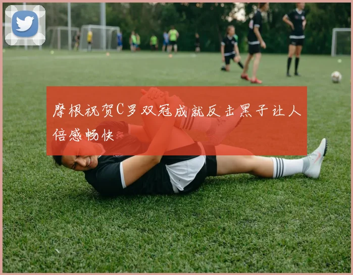摩根祝贺C罗双冠成就反击黑子让人倍感畅快