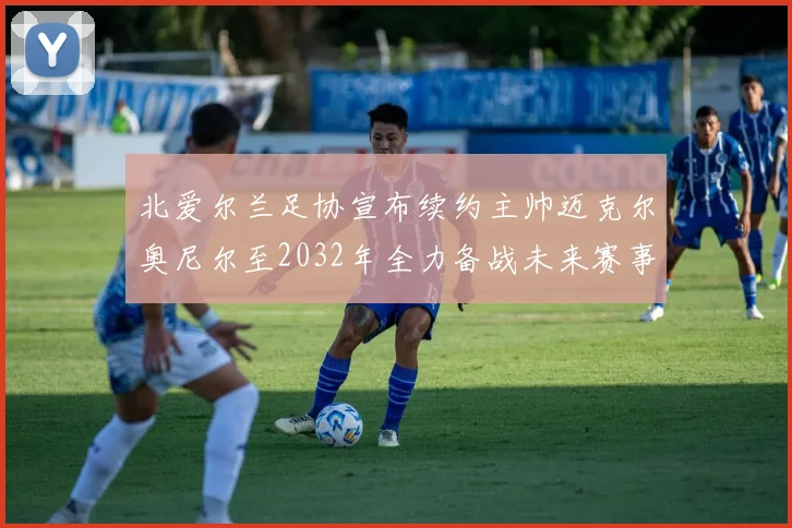 北爱尔兰足协宣布续约主帅迈克尔奥尼尔至2032年全力备战未来赛事