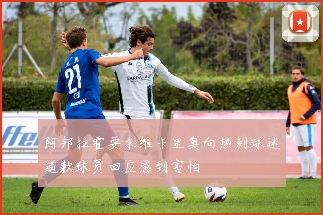 阿邦拉霍要求维卡里奥向热刺球迷道歉球员回应感到害怕