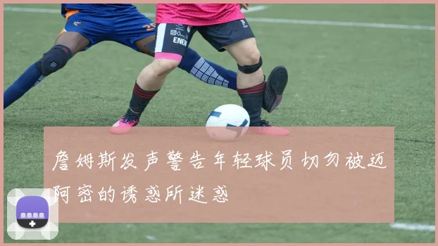 詹姆斯发声警告年轻球员切勿被迈阿密的诱惑所迷惑