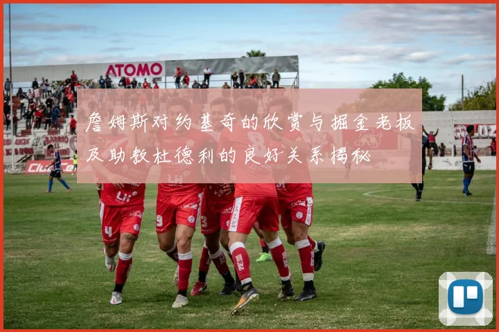 詹姆斯对约基奇的欣赏与掘金老板及助教杜德利的良好关系揭秘