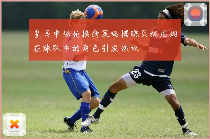 皇马中场轮换新策略揭晓贝林厄姆在球队中的角色引发热议