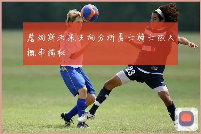 詹姆斯未来去向分析勇士骑士热火概率揭秘