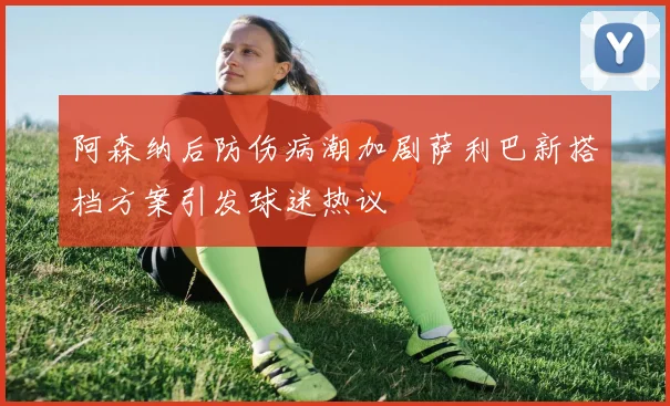 阿森纳后防伤病潮加剧萨利巴新搭档方案引发球迷热议