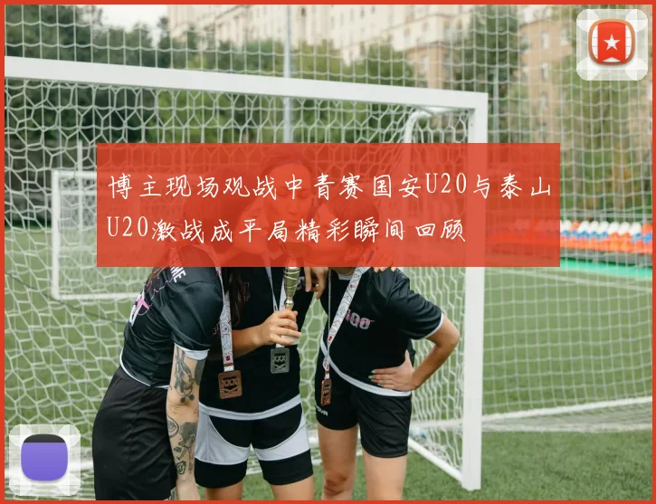 博主现场观战中青赛国安U20与泰山U20激战成平局精彩瞬间回顾