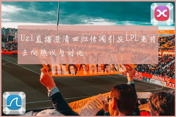 Uzi直播澄清回归传闻引发LPL老将去向热议与讨论