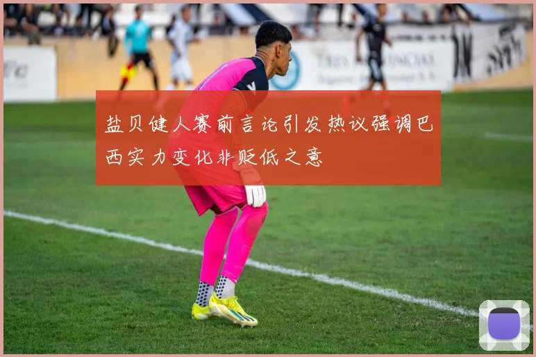 盐贝健人赛前言论引发热议强调巴西实力变化非贬低之意