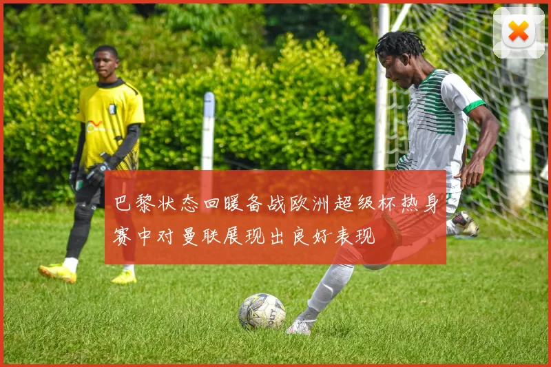 巴黎状态回暖备战欧洲超级杯热身赛中对曼联展现出良好表现