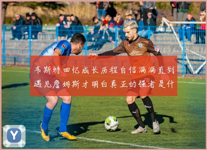 韦斯特回忆成长历程自信满满直到遇见詹姆斯才明白真正的强者是什么