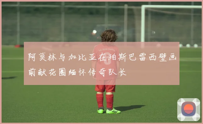 阿莫林与加比亚在珀斯巴雷西壁画前献花圈缅怀传奇队长