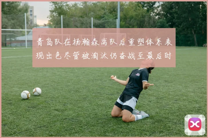 青岛队在杨瀚森离队后重塑体系表现出色尽管被淘汰仍奋战至最后时刻