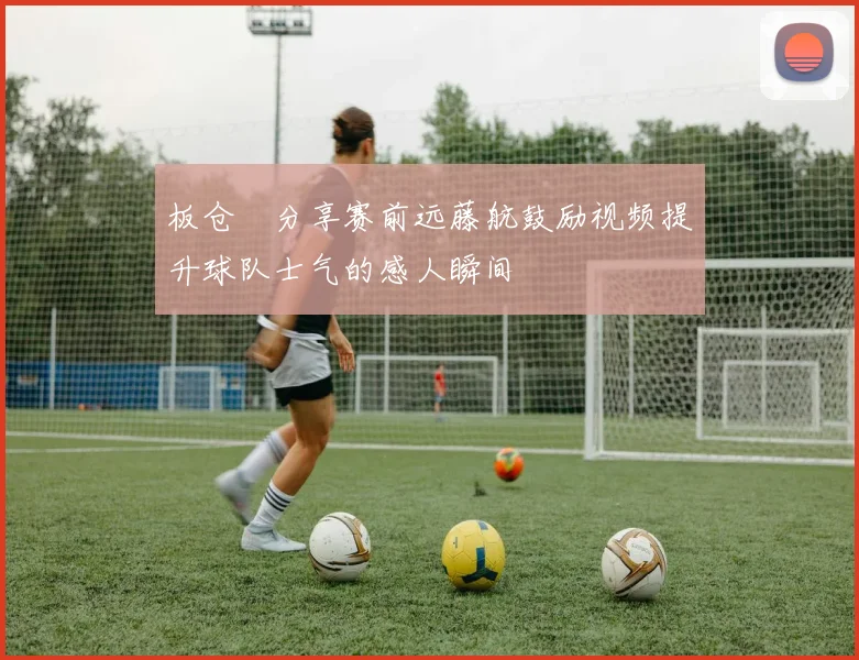 板仓滉分享赛前远藤航鼓励视频提升球队士气的感人瞬间
