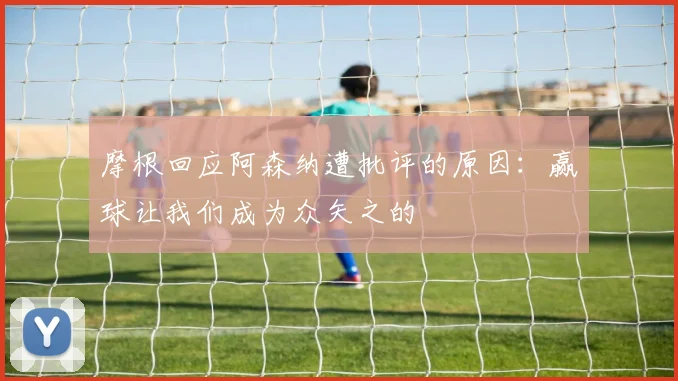 摩根回应阿森纳遭批评的原因：赢球让我们成为众矢之的