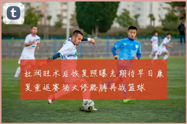 杜润旺术后恢复照曝光期待早日康复重返赛场大修胳膊再战篮球